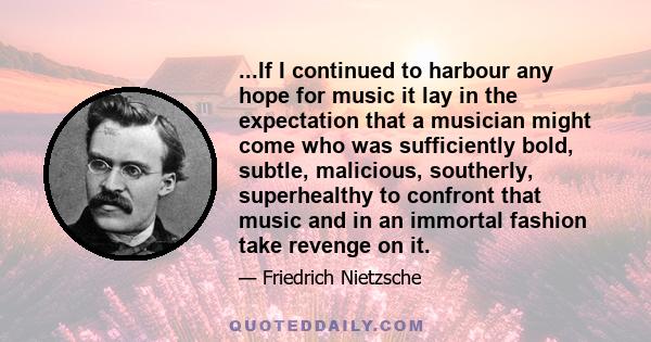 ...If I continued to harbour any hope for music it lay in the expectation that a musician might come who was sufficiently bold, subtle, malicious, southerly, superhealthy to confront that music and in an immortal