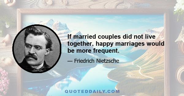 If married couples did not live together, happy marriages would be more frequent.