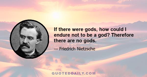 If there were gods, how could I endure not to be a god? Therefore there are no gods.