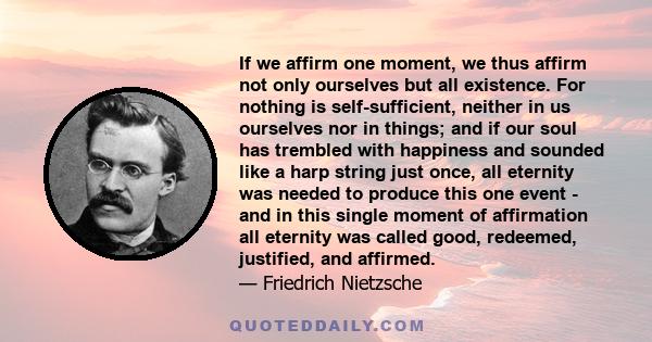 If we affirm one moment, we thus affirm not only ourselves but all existence. For nothing is self-sufficient, neither in us ourselves nor in things; and if our soul has trembled with happiness and sounded like a harp