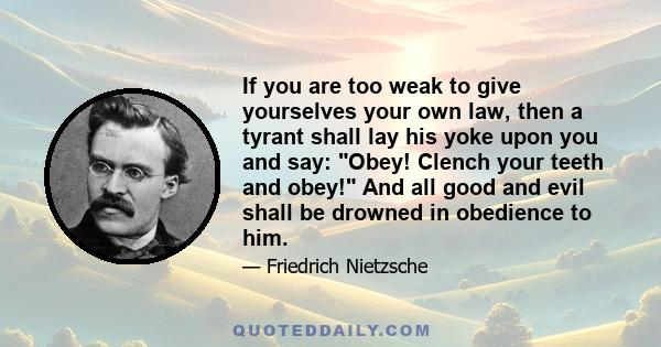 If you are too weak to give yourselves your own law, then a tyrant shall lay his yoke upon you and say: Obey! Clench your teeth and obey! And all good and evil shall be drowned in obedience to him.