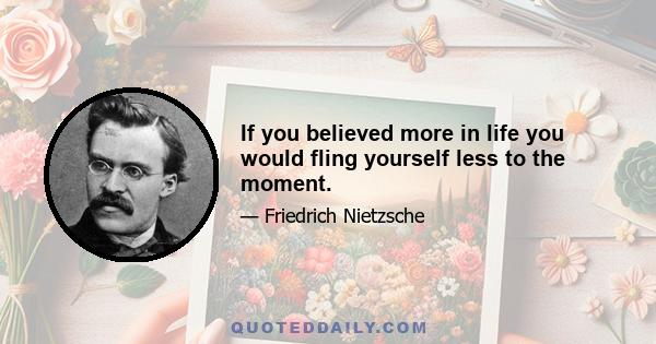 If you believed more in life you would fling yourself less to the moment.