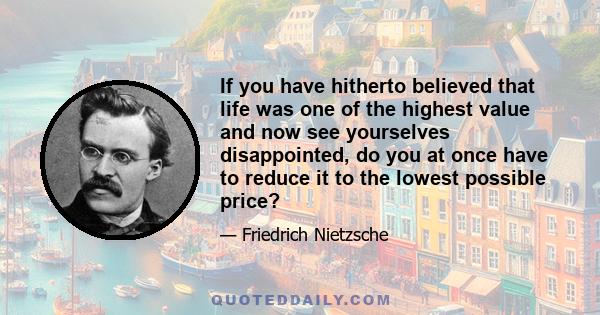 If you have hitherto believed that life was one of the highest value and now see yourselves disappointed, do you at once have to reduce it to the lowest possible price?