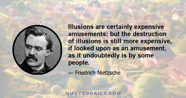 Illusions are certainly expensive amusements; but the destruction of illusions is still more expensive, if looked upon as an amusement, as it undoubtedly is by some people.