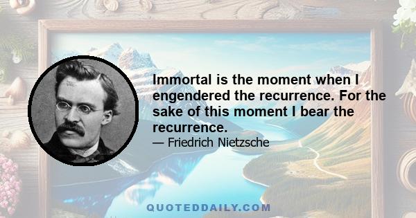 Immortal is the moment when I engendered the recurrence. For the sake of this moment I bear the recurrence.