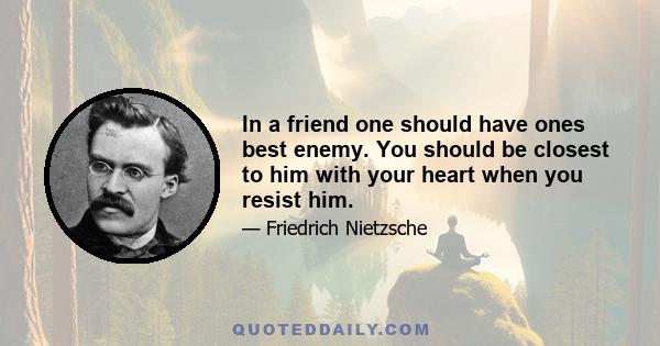 In a friend one should have ones best enemy. You should be closest to him with your heart when you resist him.