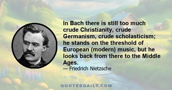 In Bach there is still too much crude Christianity, crude Germanism, crude scholasticism; he stands on the threshold of European (modern) music, but he looks back from there to the Middle Ages.