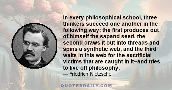 In every philosophical school, three thinkers succeed one another in the following way: the first produces out of himself the sapand seed, the second draws it out into threads and spins a synthetic web, and the third