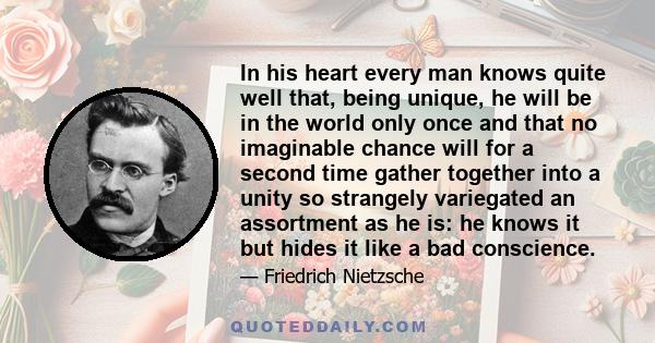 In his heart every man knows quite well that, being unique, he will be in the world only once and that no imaginable chance will for a second time gather together into a unity so strangely variegated an assortment as he 