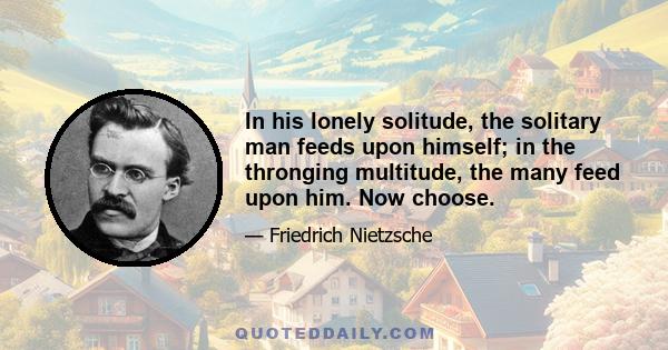 In his lonely solitude, the solitary man feeds upon himself; in the thronging multitude, the many feed upon him. Now choose.