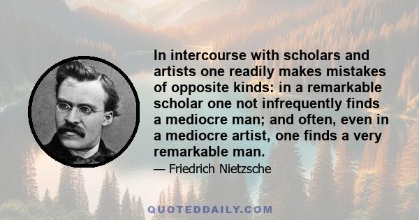 In intercourse with scholars and artists one readily makes mistakes of opposite kinds: in a remarkable scholar one not infrequently finds a mediocre man; and often, even in a mediocre artist, one finds a very remarkable 