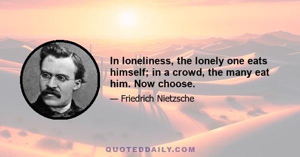 In loneliness, the lonely one eats himself; in a crowd, the many eat him. Now choose.