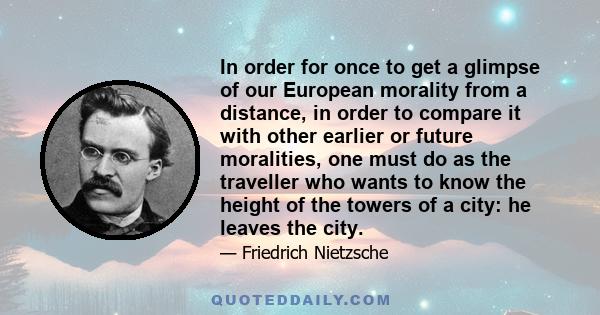 In order for once to get a glimpse of our European morality from a distance, in order to compare it with other earlier or future moralities, one must do as the traveller who wants to know the height of the towers of a