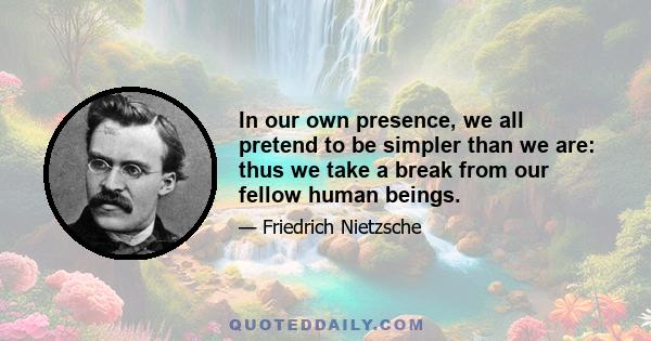 In our own presence, we all pretend to be simpler than we are: thus we take a break from our fellow human beings.