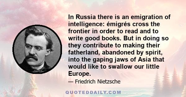 In Russia there is an emigration of intelligence: émigrés cross the frontier in order to read and to write good books. But in doing so they contribute to making their fatherland, abandoned by spirit, into the gaping