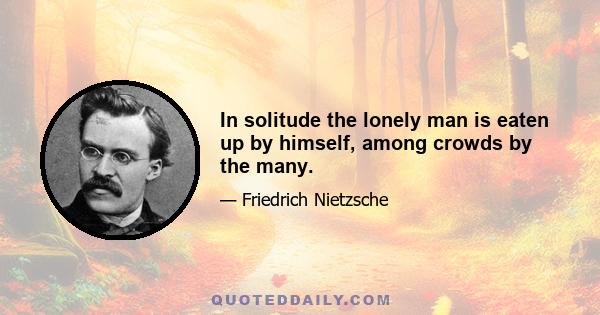 In solitude the lonely man is eaten up by himself, among crowds by the many.