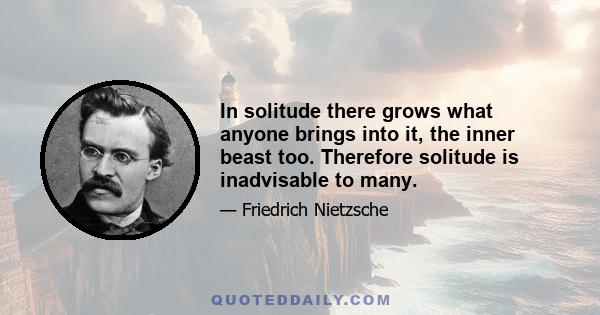 In solitude there grows what anyone brings into it, the inner beast too. Therefore solitude is inadvisable to many.