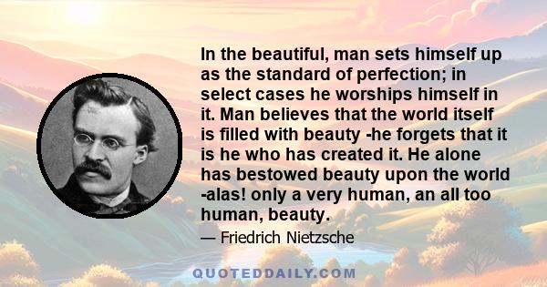 In the beautiful, man sets himself up as the standard of perfection; in select cases he worships himself in it. Man believes that the world itself is filled with beauty -he forgets that it is he who has created it. He