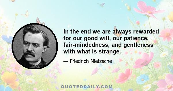 In the end we are always rewarded for our good will, our patience, fair-mindedness, and gentleness with what is strange.