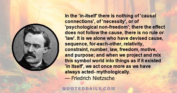 In the 'in-itself' there is nothing of 'causal connections', of 'necessity', or of 'psychological non-freedom'; there the effect does not follow the cause, there is no rule or 'law'. It is we alone who have devised