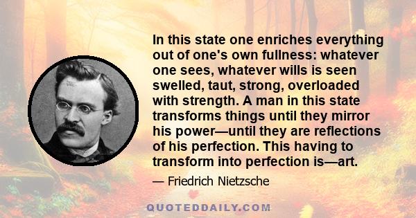 In this state one enriches everything out of one's own fullness: whatever one sees, whatever wills is seen swelled, taut, strong, overloaded with strength. A man in this state transforms things until they mirror his