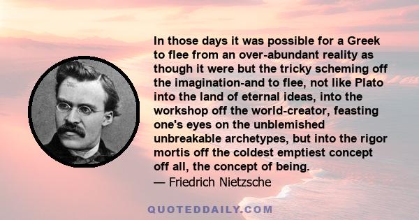 In those days it was possible for a Greek to flee from an over-abundant reality as though it were but the tricky scheming off the imagination-and to flee, not like Plato into the land of eternal ideas, into the workshop 