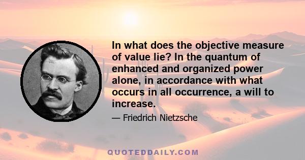 In what does the objective measure of value lie? In the quantum of enhanced and organized power alone, in accordance with what occurs in all occurrence, a will to increase.