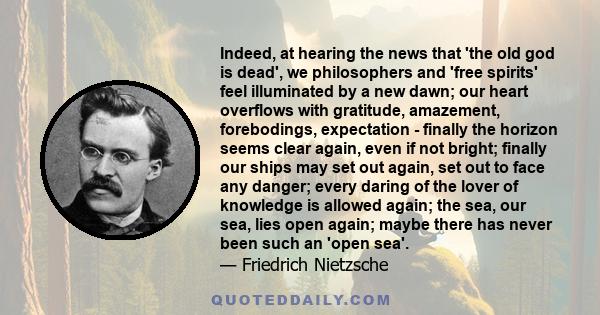 Indeed, at hearing the news that 'the old god is dead', we philosophers and 'free spirits' feel illuminated by a new dawn; our heart overflows with gratitude, amazement, forebodings, expectation - finally the horizon