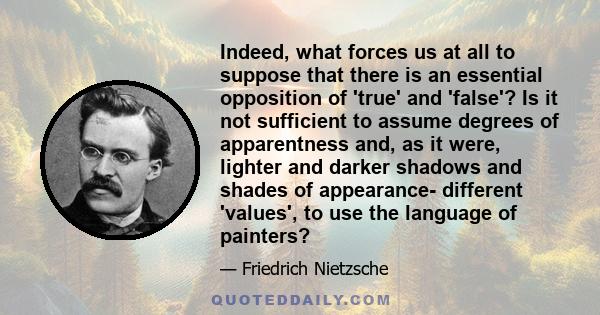 Indeed, what forces us at all to suppose that there is an essential opposition of 'true' and 'false'? Is it not sufficient to assume degrees of apparentness and, as it were, lighter and darker shadows and shades of