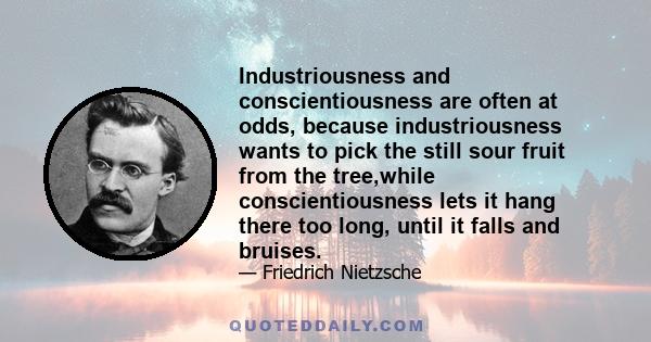 Industriousness and conscientiousness are often at odds, because industriousness wants to pick the still sour fruit from the tree,while conscientiousness lets it hang there too long, until it falls and bruises.