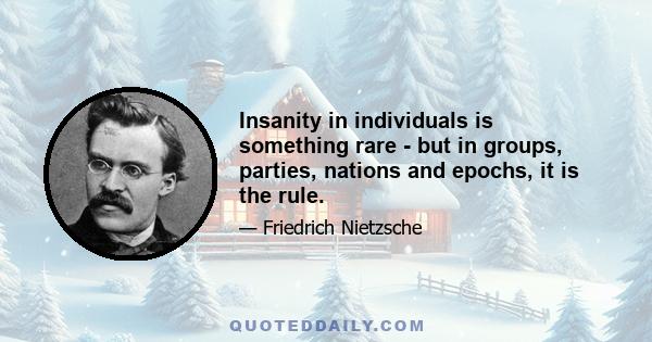 Insanity in individuals is something rare - but in groups, parties, nations and epochs, it is the rule.