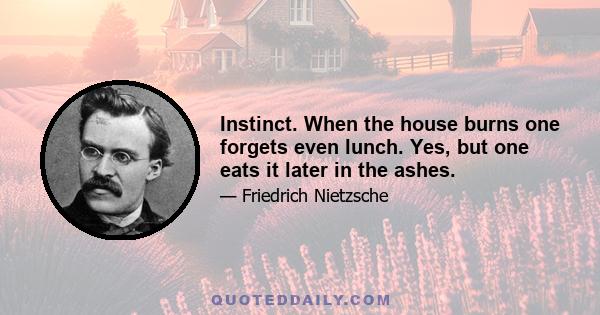 Instinct. When the house burns one forgets even lunch. Yes, but one eats it later in the ashes.