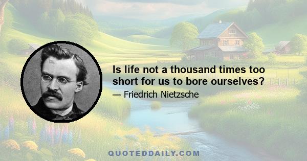 Is life not a thousand times too short for us to bore ourselves?