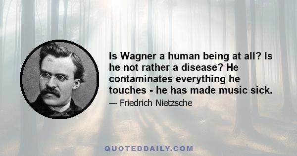 Is Wagner a human being at all? Is he not rather a disease? He contaminates everything he touches - he has made music sick.