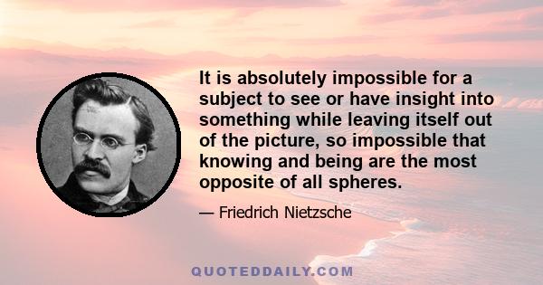 It is absolutely impossible for a subject to see or have insight into something while leaving itself out of the picture, so impossible that knowing and being are the most opposite of all spheres.