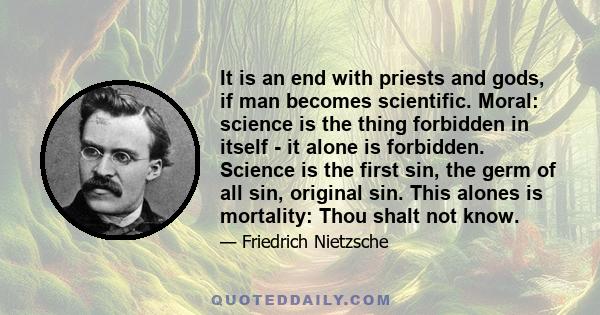 It is an end with priests and gods, if man becomes scientific. Moral: science is the thing forbidden in itself - it alone is forbidden. Science is the first sin, the germ of all sin, original sin. This alones is