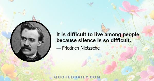 It is difficult to live among people because silence is so difficult.