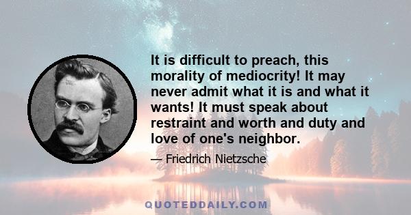 It is difficult to preach, this morality of mediocrity! It may never admit what it is and what it wants! It must speak about restraint and worth and duty and love of one's neighbor.