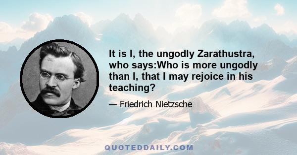 It is I, the ungodly Zarathustra, who says:Who is more ungodly than I, that I may rejoice in his teaching?