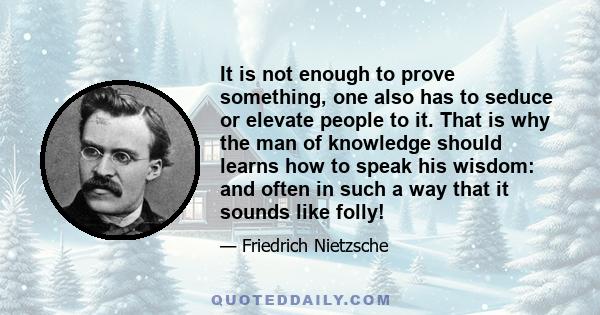 It is not enough to prove something, one also has to seduce or elevate people to it. That is why the man of knowledge should learns how to speak his wisdom: and often in such a way that it sounds like folly!