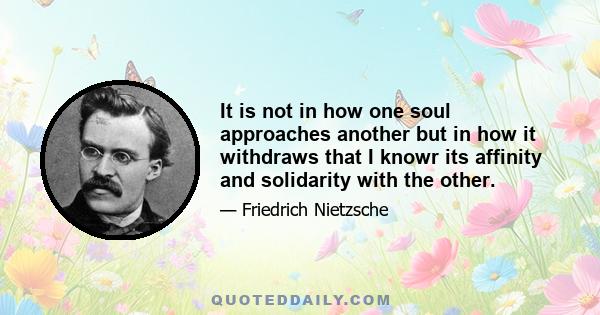 It is not in how one soul approaches another but in how it withdraws that I knowr its affinity and solidarity with the other.