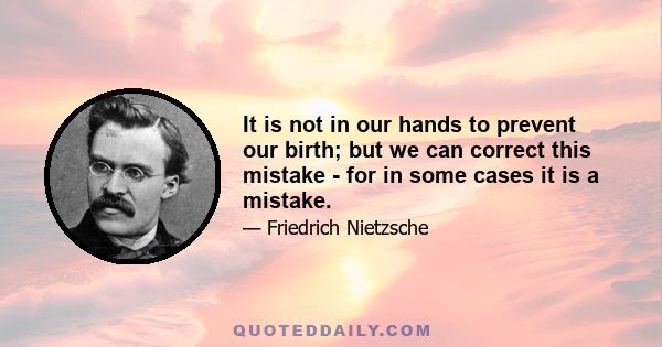 It is not in our hands to prevent our birth; but we can correct this mistake - for in some cases it is a mistake.