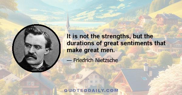 It is not the strengths, but the durations of great sentiments that make great men.