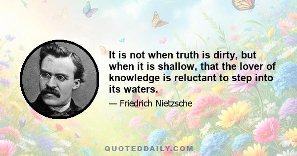 It is not when truth is dirty, but when it is shallow, that the lover of knowledge is reluctant to step into its waters.