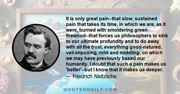 It is only great pain--that slow, sustained pain that takes its time, in which we are, as it were, burned with smoldering green firewood--that forces us philosophers to sink to our ultimate profundity and to do away