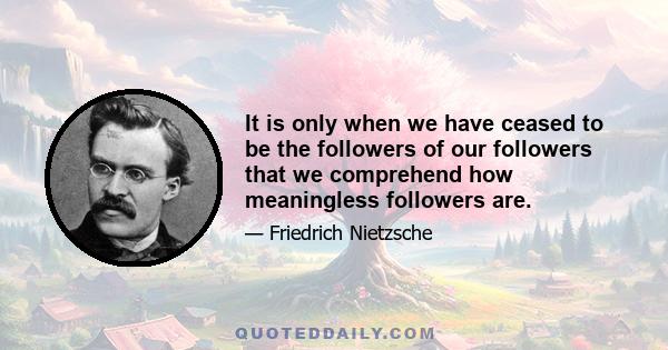 It is only when we have ceased to be the followers of our followers that we comprehend how meaningless followers are.