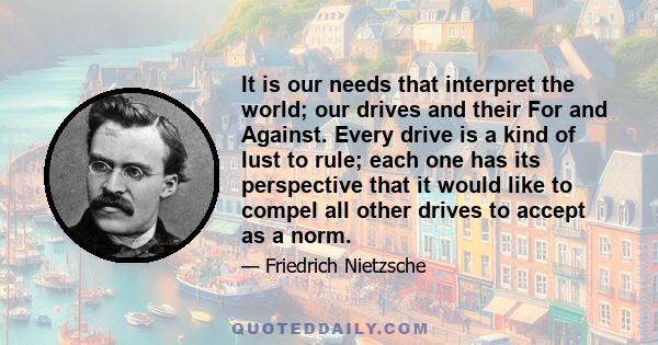 It is our needs that interpret the world; our drives and their For and Against. Every drive is a kind of lust to rule; each one has its perspective that it would like to compel all other drives to accept as a norm.