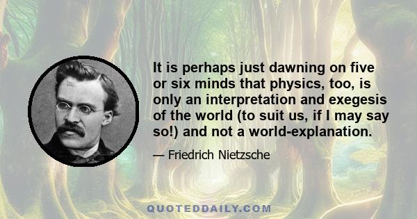 It is perhaps just dawning on five or six minds that physics, too, is only an interpretation and exegesis of the world (to suit us, if I may say so!) and not a world-explanation.