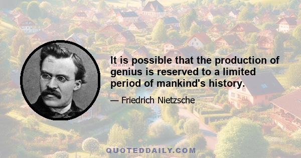 It is possible that the production of genius is reserved to a limited period of mankind's history.