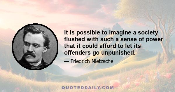 It is possible to imagine a society flushed with such a sense of power that it could afford to let its offenders go unpunished.